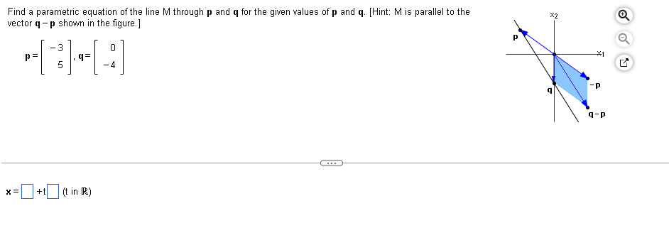 Find a parametric equation of the line M through p and q for the given values of p and q. [Hint: M is parallel to the
vector q-p shown in the figure.]
X2
-3
p=
q=
5
- 4
-p
9-P
...
(t in R)
