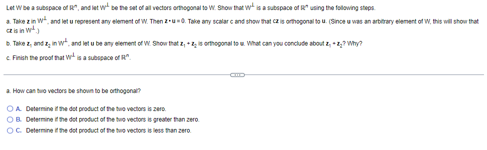 Let W be a subspace of R", and let W- be the set of all vectors orthogonal to W. Show that W is a subspace of R" using the following steps.
a. Take z in W+, and let u represent any element of W. Then z.u= 0. Take any scalar c and show that cz is orthogonal to u. (Since u was an arbitrary element of W, this will show that
cz is in w-.)
b. Take z, and z, in w, and let u be any element of W. Show that z, +z, is orthogonal to u. What can you conclude about z, +z,? Why?
c. Finish the proof that W+ is a subspace of R".
a. How can two vectors be shown to be orthogonal?
O A. Determine if the dot product of the two vectors is zero.
O B. Determine if the dot product of the two vectors is greater than zero.
O C. Determine if the dot product of the two vectors is less than zero.
