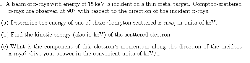 4. A beam of x-rays with energy of 15 keV is incident on a thin metal target. Compton-scattered
x-rays are observed at 90° with respect to the direction of the incident x-rays.
(a) Determine the energy of one of these Compton-scattered x-rays, in units of keV.
(b) Find the kinetic energy (also in keV) of the scattered electron.
(c) What is the component of this electron's momentum along the direction of the incident
x-rays? Give your answer in the convenient units of keV/c.
