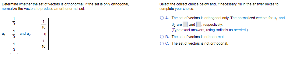 Determine whether the set of vectors is orthonormal. If the set is only orthogonal,
normalize the vectors to produce an orthonormal set.
Select the correct choice below and, if necessary, fill in the answer boxes to
complete your choice.
O A. The set of vectors is orthogonal only. The normalized vectors for u, and
uz are
1
| and
respectively.
10
(Type exact answers, using radicals as needed.)
and uz =
O B. The set of vectors is orthonormal.
OC. The set of vectors is not orthogonal.
1
1
10
3
