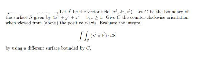 Let F be the vector field (x², 2r, 2²). Let C be the boundary of
Lv **----
the surface S given by 4x? + y? + 2² = 5, z > 1. Give C the counter-clockwise orientation
when viewed from (above) the positive z-axis. Evaluate the integral
// (7 × F) - dš
by using a different surface bounded by C.
