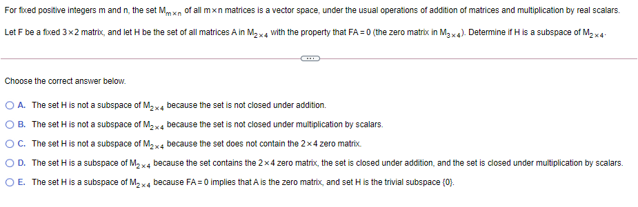 For fixed positive integers m and n, the set Mmxn of all mxn matrices is a vector space, under the usual operations of addition of matrices and multiplication by real scalars.
Let F be a fixed 3x2 matrix, and let H be the set of all matrices A in M2 x4 with the property that FA = 0 (the zero matrix in M3x4). Determine if H is a subspace of M2 x4-
Choose the correct answer below.
O A. The set H is not a subspace of M,x4 because the set is not closed under addition.
O B. The set H is not a subspace of M2x4 because the set is not closed under multiplication by scalars.
OC. The set H is not a subspace of M2x4 because the set does not contain the 2x4 zero matrix.
O D. The set H is a subspace of M, x4 because the set contains the 2x4 zero matrix, the set is closed under addition, and the set is closed under multiplication by scalars.
O E. The set H is a subspace of M, x4 because FA=0 implies that A is the zero matrix, and set H is the trivial subspace {0}.

