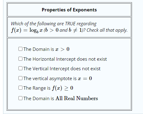 Properties of Exponents
Which of the following are TRUE regarding
f(x) = log, a (b > 0 and b + 1)? Check all that apply.
OThe Domain is a > 0
OThe Horizontal Intercept does not exist
OThe Vertical Intercept does not exist
OThe vertical asymptote is a = 0
OThe Range is f(x) > 0
OThe Domain is All Real Numbers

