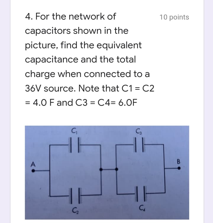 4. For the network of
10 points
capacitors shown in the
picture, find the equivalent
capacitance and the total
charge when connected to a
36V source. Note that C1 = C2
= 4.0 F and C3 = C4= 6.0F
%3D
Ca
B.
C2
C.
