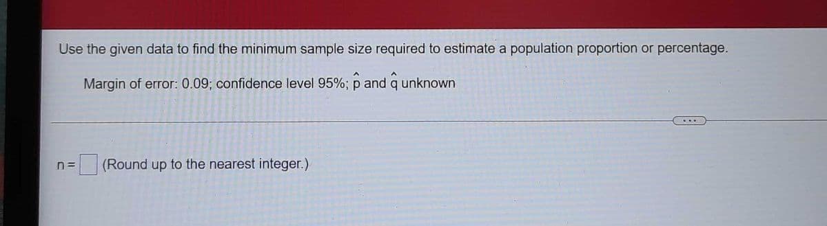 Use the given data to find the minimum sample size required to estimate a population proportion or percentage.
Margin of error: 0.09; confidence level 95%; p and q unknown
n=
(Round up to the nearest integer.)