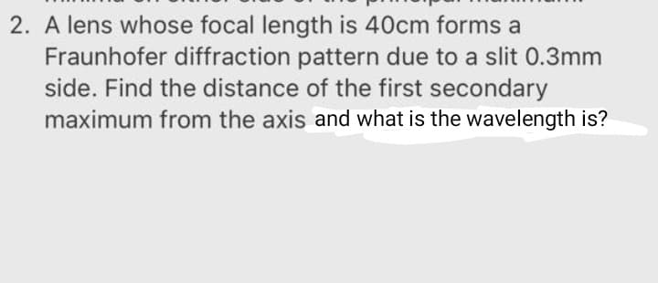 2. A lens whose focal length is 40cm forms a
Fraunhofer diffraction pattern due to a slit 0.3mm
side. Find the distance of the first secondary
maximum from the axis and what is the wavelength is?
