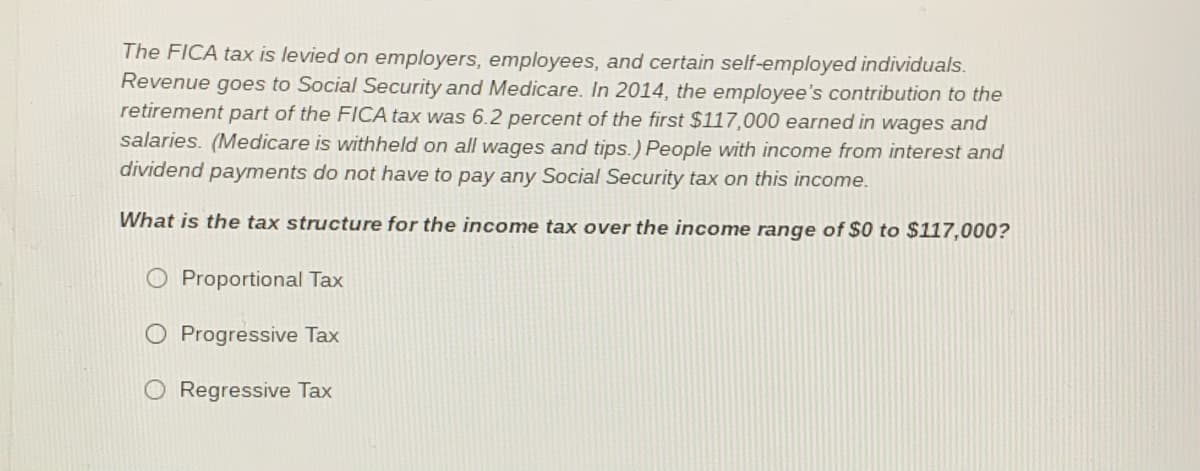 The FICA tax is levied on employers, employees, and certain self-employed individuals.
Revenue goes to Social Security and Medicare. In 2014, the employee's contribution to the
retirement part of the FICA tax was 6.2 percent of the first $117,000 earned in wages and
salaries. (Medicare is withheld on all wages and tips.) People with income from interest and
dividend
payments do not have to pay any Social Security tax on this income.
What is the tax structure for the income tax over the income range of $0 to $117,000?
O Proportional Tax
O Progressive Tax
Regressive Tax
