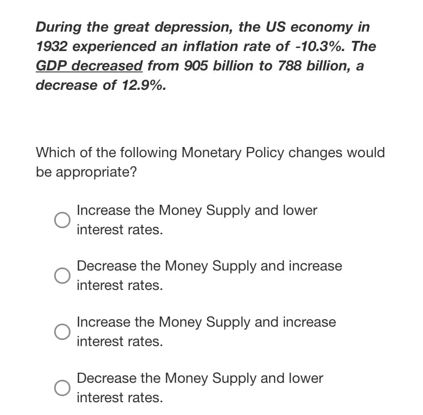 During the great depression, the US economy in
1932 experienced an inflation rate of -10.3%. The
GDP decreased from 905 billion to 788 billion, a
decrease of 12.9%.
Which of the following Monetary Policy changes would
be appropriate?
Increase the Money Supply and lower
interest rates.
Decrease the Money Supply and increase
interest rates.
Increase the Money Supply and increase
interest rates.
Decrease the Money Supply and lower
interest rates.
