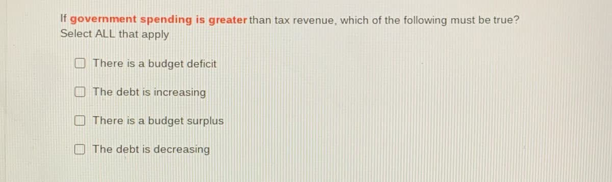 If government spending is greater than tax revenue, which of the following must be true?
Select ALL that apply
O There is a budget deficit
The debt is increasing
There is a budget surplus
O The debt is decreasing
