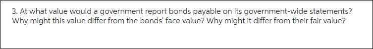 3. At what value would a government report bonds payable on its government-wide statements?
Why might this value differ from the bonds' face value? Why might it differ from their fair value?