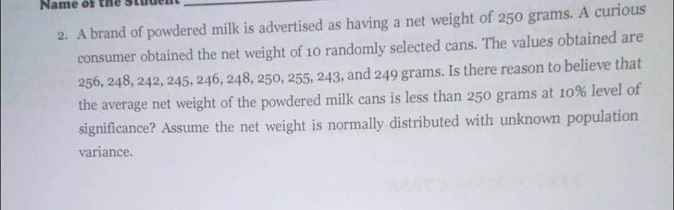 Name öf tH
2. A brand of powdered milk is advertised as having a net weight of 250 grams. A curious
consumer obtained the net weight of 10 randomly selected cans. The values obtained are
256, 248, 242, 245, 246, 248, 250, 255, 243, and 249 grams. Is there reason to believe that
the average net weight of the powdered milk cans is less than 250 grams at 10% level of
significance? Assume the net weight is normally distributed with unknown population
variance.
