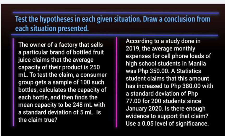 Test the hypotheses in each given situation. Draw a conclusion from
each situation presented.
The owner of a factory that sells
a particular brand of bottled fruit
juice claims that the average
capacity of their product is 250
mL. To test the claim, a consumer
According to a study done in
2019, the average monthly
expenses for cell phone loads of
high school students in Manila
was Php 350.00. A Statistics
student claims that this amount
group gets a sample of 100 such
bottles, calculates the capacity of
each bottle, and then finds the
mean capacity to be 248 mL with
a standard deviation of 5 mL. Is
the claim true?
has increased to Php 380.00 with
a standard deviation of Php
77.00 for 200 students since
January 2020. Is there enough
evidence to support that claim?
Use a 0.05 level of significance.
