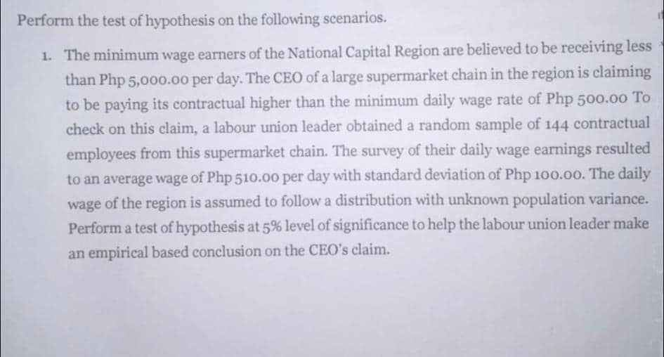 Perform the test of hypothesis on the following scenarios.
1. The minimum wage earners of the National Capital Region are believed to be receiving less
than Php 5,000.00 per day. The CEO of a large supermarket chain in the region is claiming
to be paying its contractual higher than the minimum daily wage rate of Php 500.00 To
check on this claim, a labour union leader obtained a random sample of 144 contractual
employees from this supermarket chain. The survey of their daily wage earnings resulted
to an average wage of Php 510.00 per day with standard deviation of Php 100.00. The daily
wage of the region is assumed to follow a distribution with unknown population variance.
Perform a test of hypothesis at 5% level of significance to help the labour union leader make
an empirical based conclusion on the CEO's claim.
