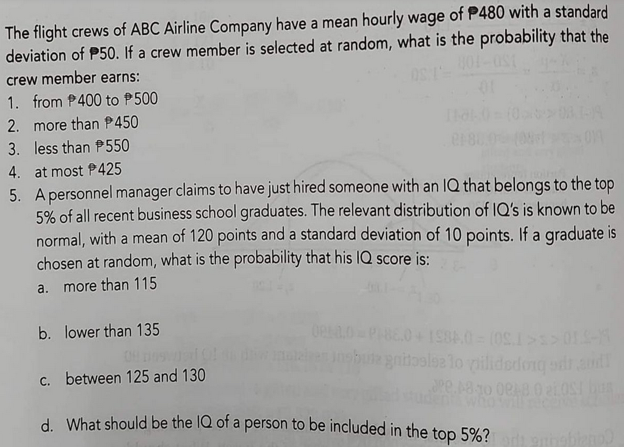 The flight crews of ABC Airline Company have a mean hourly wage of P480 with a standard
deviation of P50. If a crew member is selected at random, what is the probability that the
crew member earns:
1. from P400 to P500
2. more than P450
3. less than P550
4. at most P425
5. A personnel manager claims to have just hired someone with an IQ that belongs to the top
5% of all recent business school graduates. The relevant distribution of IQ's is known to be
normal, with a mean of 120 points and a standard deviation of 10 points. If a graduate is
chosen at random, what is the probability that his lQ score is:
a. more than 115
b. lower than 135
b lee lo pilidedong edr and
gnitas
C. between 125 and 130
who
d. What should be the IQ of a person to be included in the top 5%?
