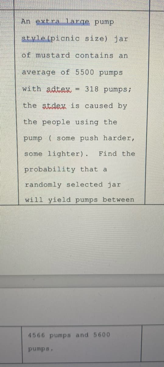 An extra large pump
style(picnic size) jar
of mustard contains an
average of 5500 pumps
with sdtex = 318 pumps;
the stdex is caused by
the people using the
pump ( some push harder,
some lighter).
Find the
probability that a
randomly selected jar
will yield pumps between
4566 pumps and 5600
pumps,
