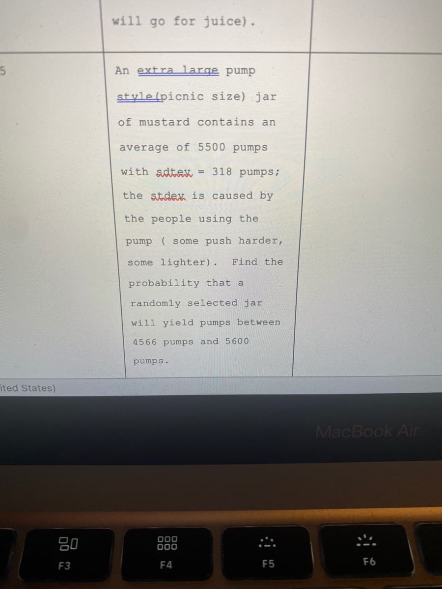 will go for juice).
An extra large pump
style(picnic size) jar
of mustard contains an
average of 5500 pumps
with sdtex = 318 pumps;
the stdex is caused by
the people using the
pump ( some push harder,
some lighter).
Find the
probability that a
randomly selected jar
will yield pumps between
4566 pumps and 5600
pumps.
ited States)
MacBook Air
80
000
F3
F4
F5
F6
