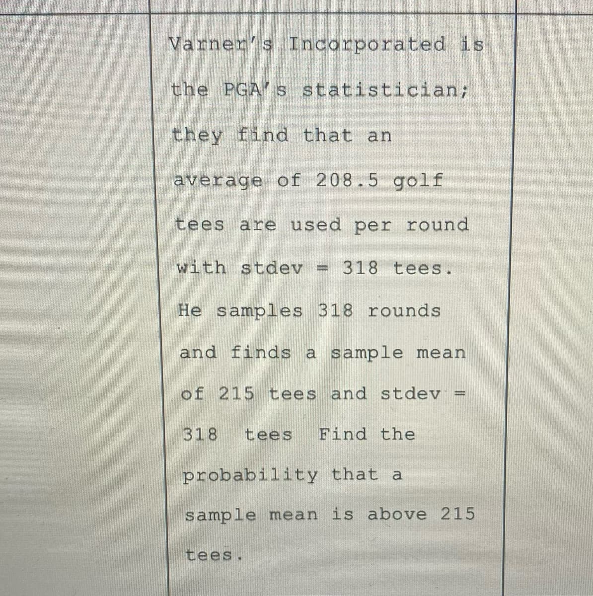 Varner's Incorporated is
the PGA's statistician;
they find that an
average of 208.5 golf
tees are used per round
with stdev
318 tees.
%3D
He samples 318 rounds
and finds a sample mean
of 215 tees and stdev =
318
tees
Find the
probability that a
sample mean is above 215
tees.
