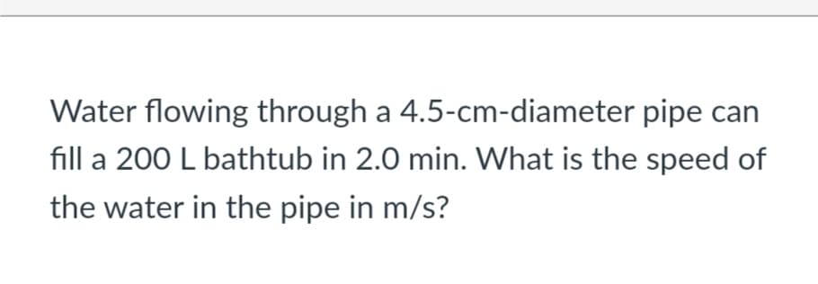 Water flowing through a 4.5-cm-diameter pipe can
fill a 200 L bathtub in 2.0 min. What is the speed of
the water in the pipe in m/s?
