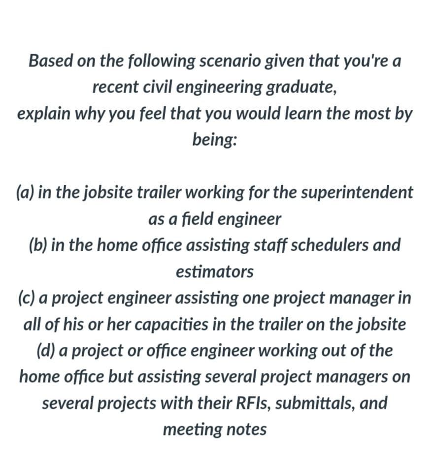 Based on the following scenario given that you're a
recent civil engineering graduate,
explain why you feel that you would learn the most by
being:
(a) in the jobsite trailer working for the superintendent
as a field engineer
(b) in the home office assisting staff schedulers and
estimators
(c) a project engineer assisting one project manager in
all of his or her capacities in the trailer on the jobsite
(d) a project or office engineer working out of the
home office but assisting several project managers on
several projects with their RFIS, submittals, and
meeting notes

