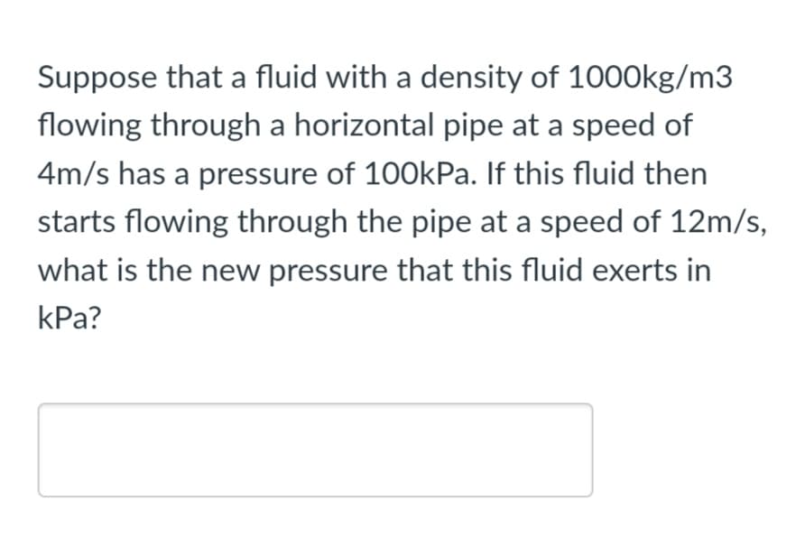 Suppose that a fluid with a density of 1000kg/m3
flowing through a horizontal pipe at a speed of
4m/s has a pressure of 100kPa. If this fluid then
starts flowing through the pipe at a speed of 12m/s,
what is the new pressure that this fluid exerts in
КРа?
