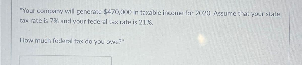 "Your company will generate $470,000 in taxable income for 2020. Assume that your state
tax rate is 7% and your federal tax rate is 21%.
How much federal tax do you owe?"
