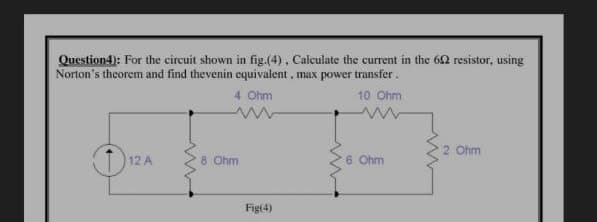 Question4): For the circuit shown in fig.(4), Calculate the current in the 62 resistor, using
Norton's theorem and find thevenin equivalent, max power transfer.
4 Ohm
10 Ohm
2 Ohm
(1) 12
8 Ohm
6 Ohm
Fig(4)
