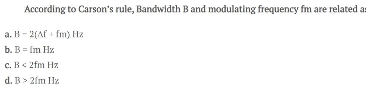 According to Carson's rule, Bandwidth B and modulating frequency fm are related as
a. B = 2(Af + fm) Hz
b. B = fm Hz
c. B < 2fm Hz
d. B > 2fm Hz