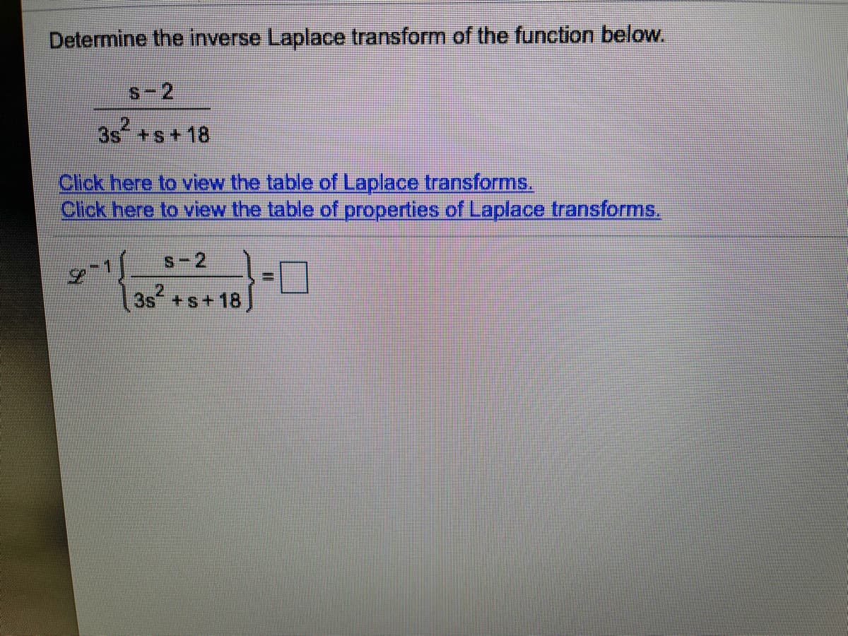 Determine the inverse Laplace transform of the function below.
s-2
3s +s+18
Click here to view the table of Laplace transforms,
Click here to view the table of properties of Laplace transforms.
S-2
-ロ
3s +s+18]
2.
