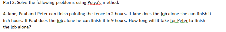 Part 2: Solve the following problems using Polya's method.
4. Jane, Paul and Peter can finish painting the fence in 2 hours. If Jane does the job alone she can finish it
in 5 hours. If Paul does the job alone he can finish it in 9 hours. How long will it take for Peter to finish
the job alone?
