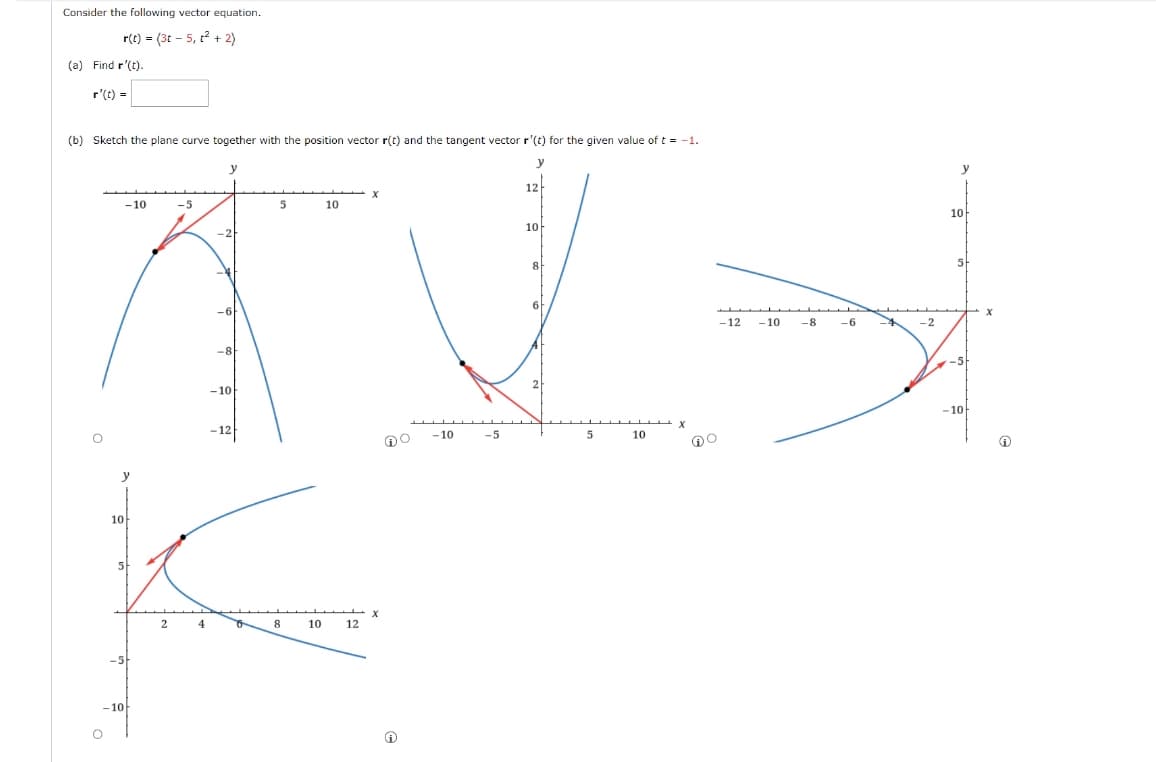 Consider the following vector equation.
r(t) = (3t - 5, t? + 2)
(a) Find r'(t).
r'(t) =
(b) Sketch the plane curve together with the position vector r(t) and the tangent vector r'(t) for the given value of t = -1.
y
y
y
12-
-10
-5
10
10
10
-2
8
6
-12
- 10
-8
-6
-2
-8
-5
2
-10
-10
-10
-5
10
10
4
of
8
10
12
-5
- 10
