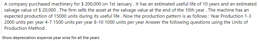 A company purchased machinery for $ 200,000 on 1st January . It has an estimated useful life of 10 years and an estimated
salvage value of $ 20,000 . The firm sells the asset at the salvage value at the end of the 10th year. The machine has an
expected production of 15000 units during its useful life. Now the production pattern is as follows : Year Production 1-3
2000 units per year 4-7 1500 units per year 8-10 1000 units per year Answer the following questions using the Units of
Production Method.
Show depreciation expense year wise for all the years
