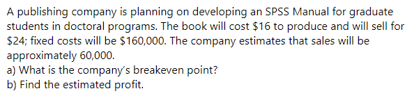 A publishing company is planning on developing an SPSS Manual for graduate
students in doctoral programs. The book will cost $16 to produce and will sell for
$24; fixed costs will be $160,000. The company estimates that sales will be
approximately 60,000.
a) What is the company's breakeven point?
b) Find the estimated profit.
