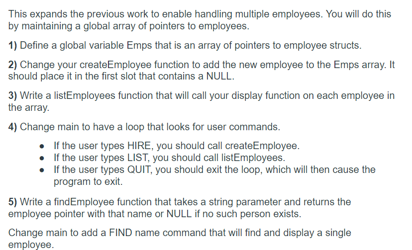 This expands the previous work to enable handling multiple employees. You will do this
by maintaining a global array of pointers to employees.
1) Define a global variable Emps that is an array of pointers to employee structs.
2) Change your createEmployee function to add the new employee to the Emps array. It
should place it in the first slot that contains a NULL.
3) Write a listEmployees function that will call your display function on each employee in
the array.
4) Change main to have a loop that looks for user commands.
• If the user types HIRE, you should call createEmployee.
If the user types LIST, you should call listEmployees.
• If the user types QUIT, you should exit the loop, which will then cause the
program to exit.
5) Write a findEmployee function that takes a string parameter and returns the
employee pointer with that name or NULL if no such person exists.
Change main to add a FIND name command that will find and display a single
employee.
