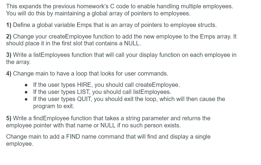 This expands the previous homework's C code to enable handling multiple employees.
You will do this by maintaining a global array of pointers to employees.
1) Define a global variable Emps that is an array of pointers to employee structs.
2) Change your createEmployee function to add the new employee to the Emps array. It
should place it in the first slot that contains a NULL.
3) Write a listEmployees function that will call your display function on each employee in
the array.
4) Change main to have a loop that looks for user commands.
If the user types HIRE, you should call createEmployee.
If the user types LIST, you should call listEmployees.
• If the user types QUIT, you should exit the loop, which will then cause the
program to exit.
5) Write a findEmployee function that takes a string parameter and returns the
employee pointer with that name or NULL if no such person exists.
Change main to add a FIND name command that will find and display a single
employee.
