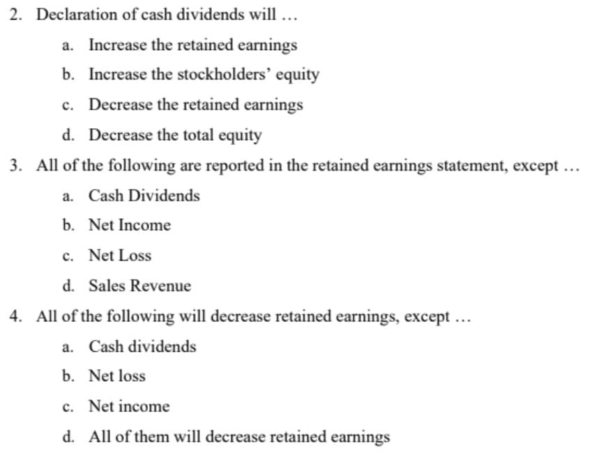 2. Declaration of cash dividends will ...
a. Increase the retained earnings
b. Increase the stockholders' equity
c. Decrease the retained earnings
d. Decrease the total equity
3. All of the following are reported in the retained earnings statement, except ...
a. Cash Dividends
b. Net Income
c. Net Loss
d. Sales Revenue
4. All of the following will decrease retained earnings, except ...
a. Cash dividends
b. Net loss
c. Net income
d. All of them will decrease retained earnings
