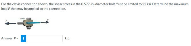 For the clevis connection shown, the shear stress in the 0.577-in-diameter bolt must be limited to 22 ksi. Determine the maximum
load P that may be applied to the connection.
clevis
Answer: P=
kip.
