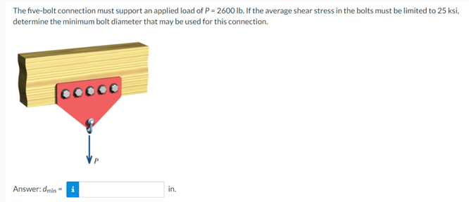 The five-bolt connection must support an applied load of P = 2600 lb. If the average shear stress in the bolts must be limited to 25 ksi,
determine the minimum bolt diameter that may be used for this connection.
Answer: dmin =
in.
