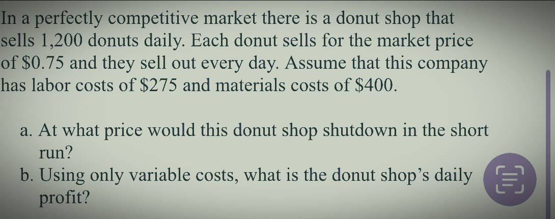 In a perfectly competitive market there is a donut shop that
sells 1,200 donuts daily. Each donut sells for the market price
of $0.75 and they sell out every day. Assume that this company
has labor costs of $275 and materials costs of $400.
a. At what price would this donut shop shutdown in the short
run?
b. Using only variable costs, what is the donut shop's daily
profit?
00
