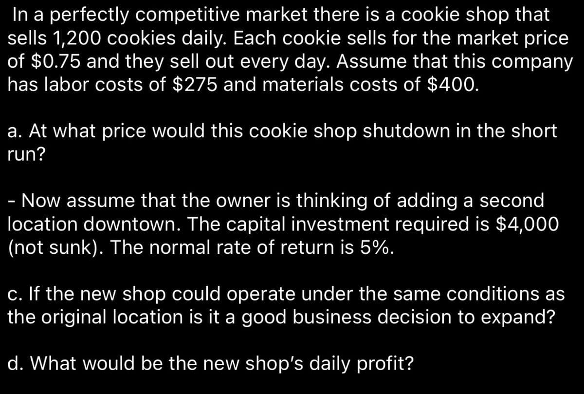 In a perfectly competitive market there is a cookie shop that
sells 1,200 cookies daily. Each cookie sells for the market price
of $0.75 and they sell out every day. Assume that this company
has labor costs of $275 and materials costs of $400.
a. At what price would this cookie shop shutdown in the short
run?
- Now assume that the owner is thinking of adding a second
location downtown. The capital investment required is $4,000
(not sunk). The normal rate of return is 5%.
c. If the new shop could operate under the same conditions as
the original location is it a good business decision to expand?
d. What would be the new shop's daily profit?