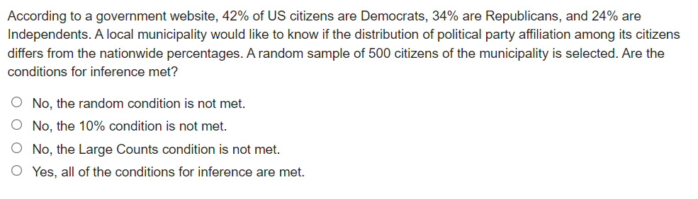 According to a government website, 42% of US citizens are Democrats, 34% are Republicans, and 24% are
Independents. A local municipality would like to know if the distribution of political party affiliation among its citizens
differs from the nationwide percentages. A random sample of 500 citizens of the municipality is selected. Are the
conditions for inference met?
O No, the random condition is not met.
No, the 10% condition is not met.
No, the Large Counts condition is not met.
O Yes, all of the conditions for inference are met.
