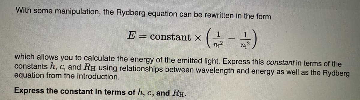 With some manipulation, the Rydberg equation can be rewritten in the form
1
1
E = constant x
which allows you to calculate the energy of the emitted light. Express this constant in terms of the
constants h, c, and RH using relationships between wavelength and energy as well as the Rydberg
equation from the introduction.
Express the constant in terms of h, c, and RH.
