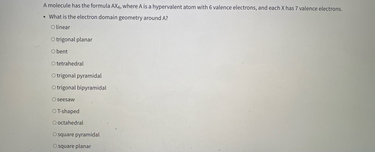 A molecule has the formula AX4, where A is a hypervalent atom with 6 valence electrons, and each X has 7 valence electrons.
• What is the electron domain geometry around A?
O linear
O trigonal planar
O bent
O tetrahedral
O trigonal pyramidal
O trigonal bipyramidal
O seesaw
OT-shaped
O octahedral
O square pyramidal
O square planar
