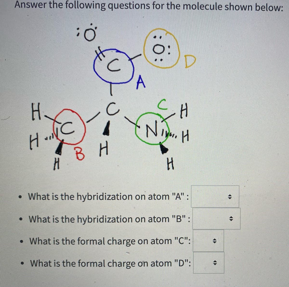 Answer the following questions for the molecule shown below:
A
H.
В Н
• What is the hybridization on atom "A" :
• What is the hybridization on atom "B" :
• What is the formal charge on atom "C":
• What is the formal charge on atom "D":
