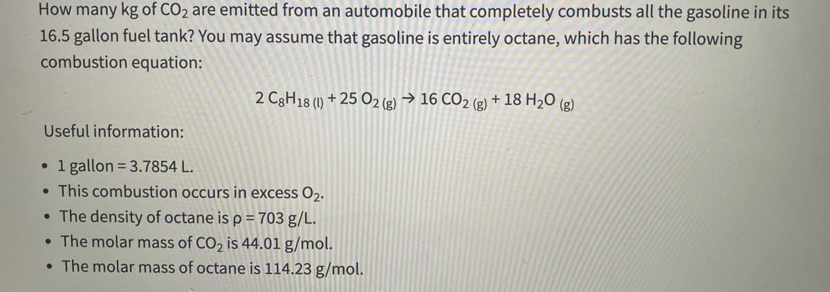 How many kg of CO2 are emitted from an automobile that completely combusts all the gasoline in its
16.5 gallon fuel tank? You may assume that gasoline is entirely octane, which has the following
combustion equation:
2 C3H18 (1) + 25 O2 (g) → 16 CO2 (g) + 18 H20 (g)
Useful information:
• 1 gallon = 3.7854 L.
• This combustion occurs in excess O2.
• The density of octane is p =703 g/L.
• The molar mass of CO2 is 44.01 g/mol.
• The molar mass of octane is 114.23 g/mol.
