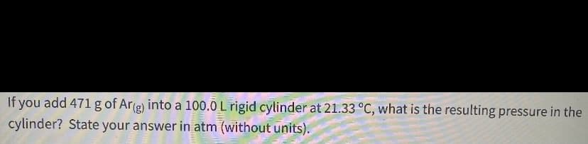 If you add 471 g of Ar(g) into a 100.0 L rigid cylinder at 21.33 °C, what is the resulting pressure in the
cylinder? State your answer in atm (without units).
