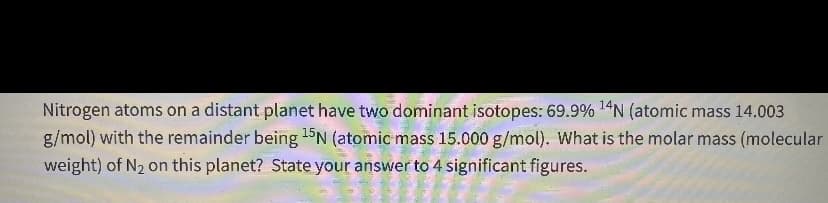 Nitrogen atoms on a distant planet have two dominant isotopes: 69.9% 14N (atomic mass 14.003
g/mol) with the remainder being 15N (atomic mass 15.000 g/mol). What is the molar mass (molecular
weight) of N2 on this planet? State your answer to 4 significant figures.
