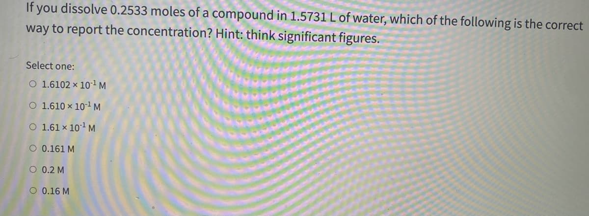 If you dissolve 0.2533 moles of a compound in 1.5731 L of water, which of the following is the correct
way to report the concentration? Hint: think significant figures.
Select one:
O 1.6102 × 101 M
O 1.610 × 10-1M
O 1.61 × 101 M
O 0.161 M
O 0.2 M
O 0.16 M
