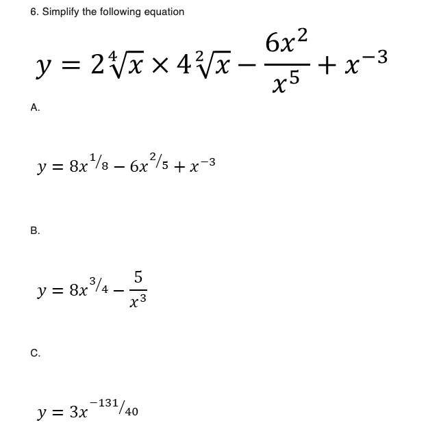 6. Simplify the following equation
y = 2√√x × 4²√√x.
A.
y = 8x²¹/8 = 6x²/5 + x-3
B.
y = 8x³/4
C.
y = 3x
5
x3
-131/40
-
6x2
x5
+x-3