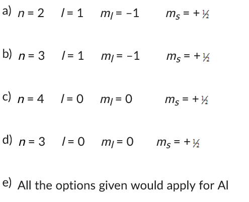 a) n = 2
b) n = 3
c) n = 4
d) n = 3
/= 1
/= 1
/= 0
/= 0
m₁ = -1
m₁ = -1
m₁ = 0
m₁ = 0
ms = + ½
ms = + ½
ms = + 1/2
ms = + ½
e) All the options given would apply for Al