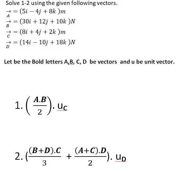 Solve 1-2 using the given following vectors.
(5i – 4j + 8k )m
A
(30i + 12j + 10k )N
B
(8i + 4j + 2k )m
(14i – 10j + 18k )N
D
Let be the Bold letters A,B, C, D be vectors and u be unit vector.
А.В
1.
().
Uc
2
(B+D).C
2.(-
3
(A+C).D,
+
Up
